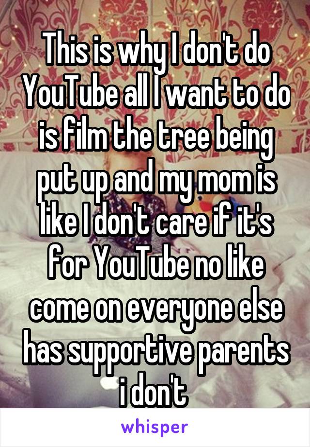 This is why I don't do YouTube all I want to do is film the tree being put up and my mom is like I don't care if it's for YouTube no like come on everyone else has supportive parents i don't 