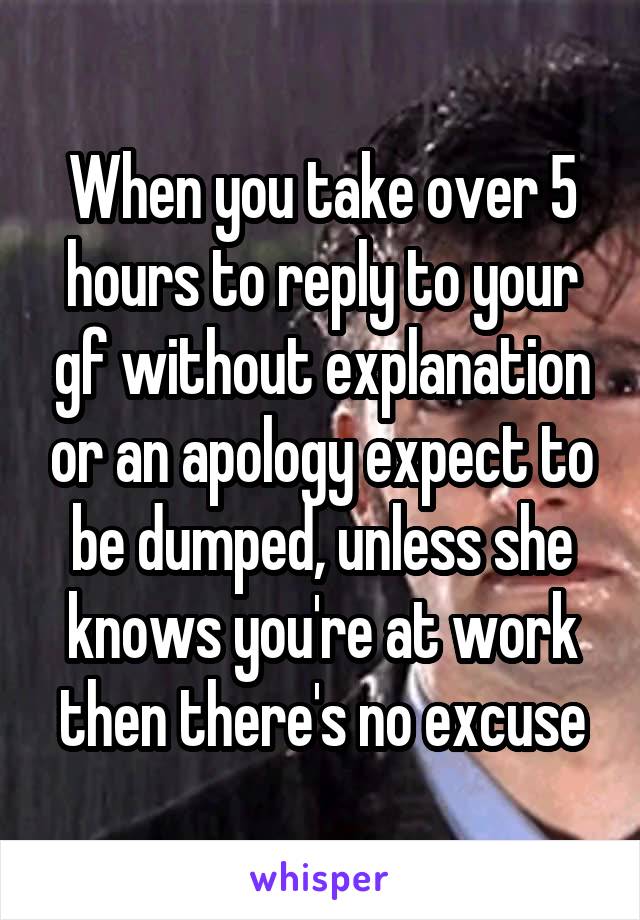 When you take over 5 hours to reply to your gf without explanation or an apology expect to be dumped, unless she knows you're at work then there's no excuse