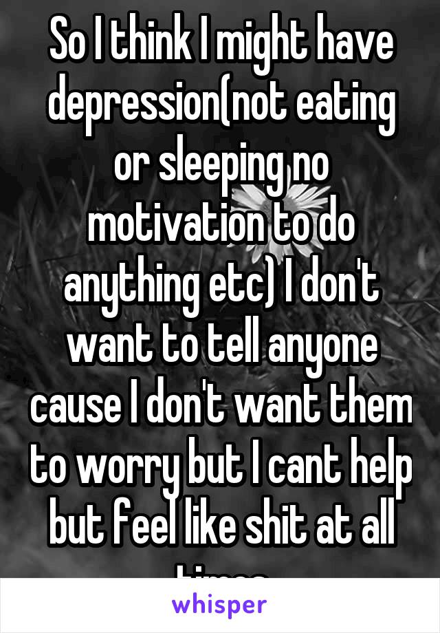 So I think I might have depression(not eating or sleeping no motivation to do anything etc) I don't want to tell anyone cause I don't want them to worry but I cant help but feel like shit at all times