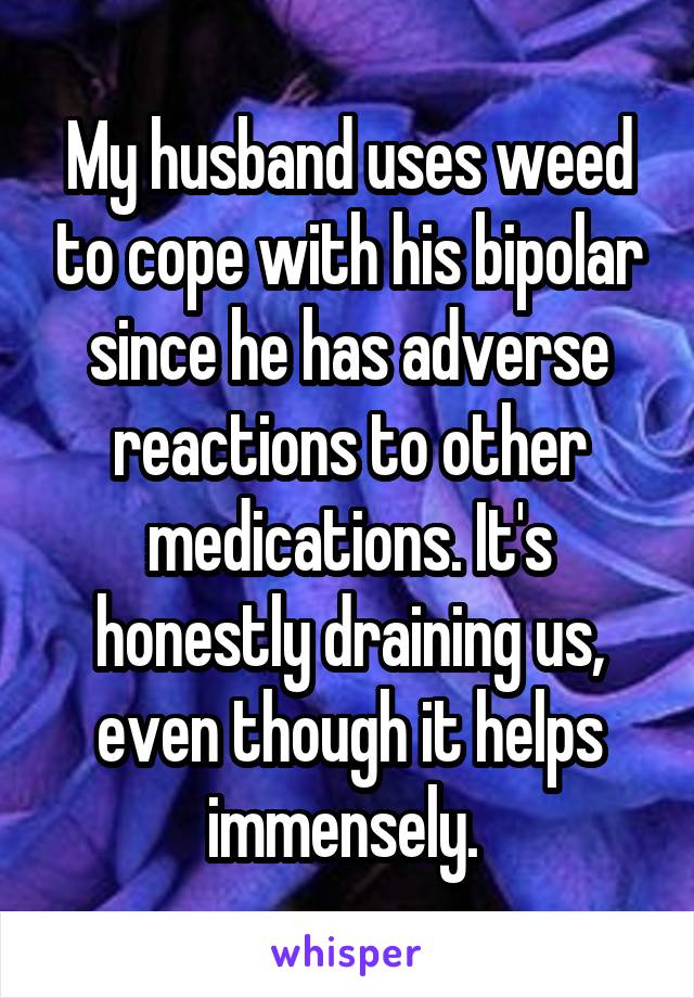 My husband uses weed to cope with his bipolar since he has adverse reactions to other medications. It's honestly draining us, even though it helps immensely. 