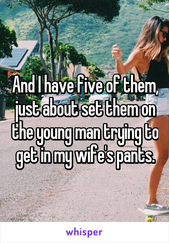 And I have five of them, just about set them on the young man trying to get in my wife's pants.