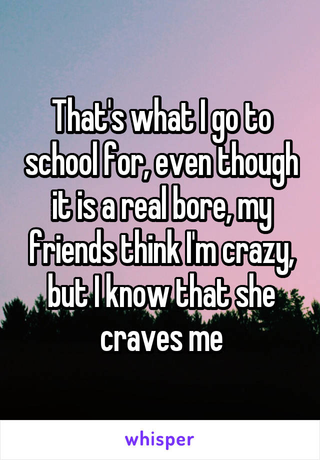 That's what I go to school for, even though it is a real bore, my friends think I'm crazy, but I know that she craves me