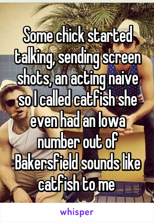 Some chick started talking, sending screen shots, an acting naive so I called catfish she even had an Iowa number out of Bakersfield sounds like catfish to me 