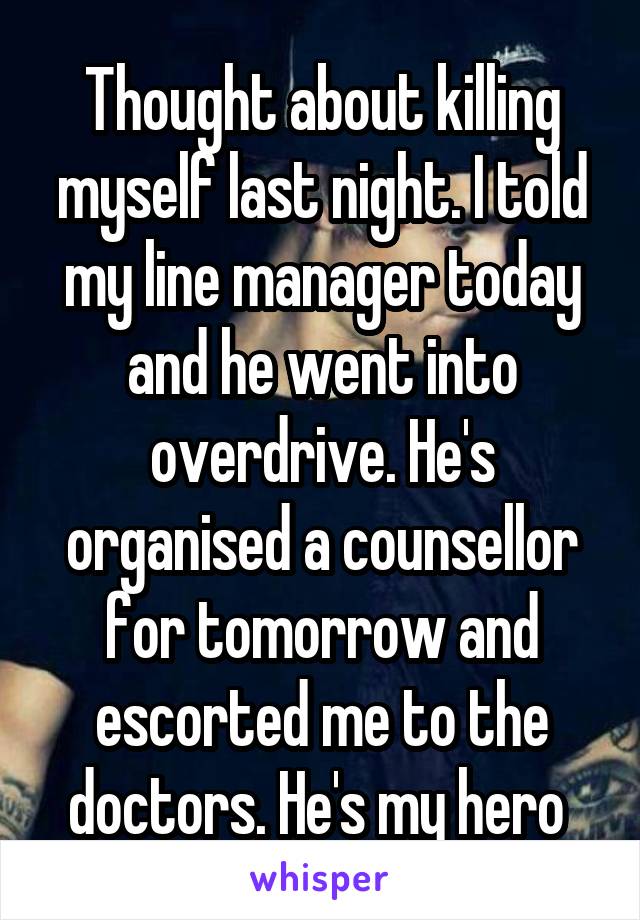 Thought about killing myself last night. I told my line manager today and he went into overdrive. He's organised a counsellor for tomorrow and escorted me to the doctors. He's my hero 