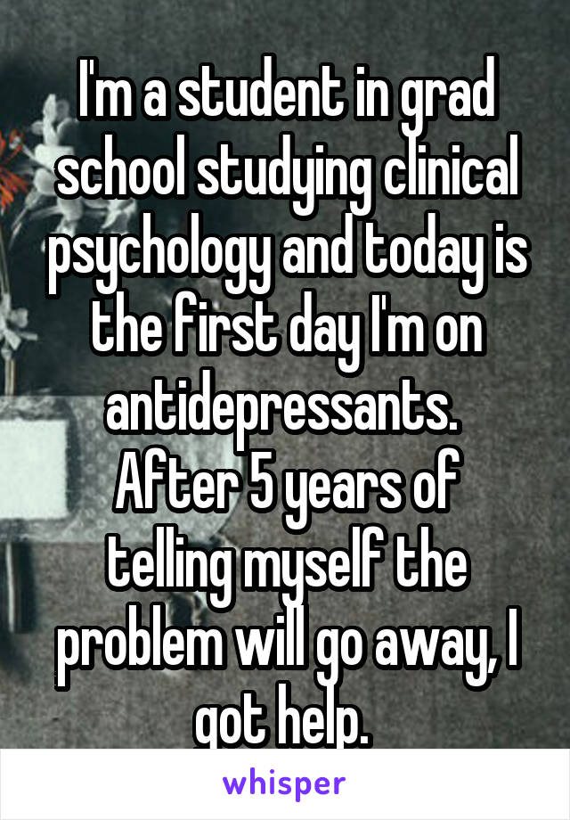 I'm a student in grad school studying clinical psychology and today is the first day I'm on antidepressants. 
After 5 years of telling myself the problem will go away, I got help. 