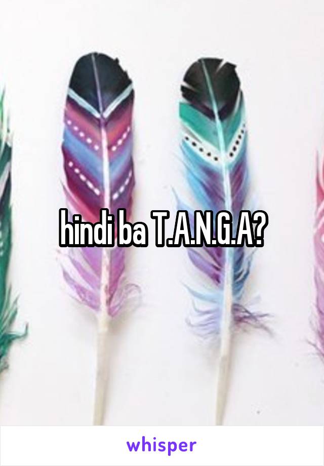 hindi ba T.A.N.G.A?