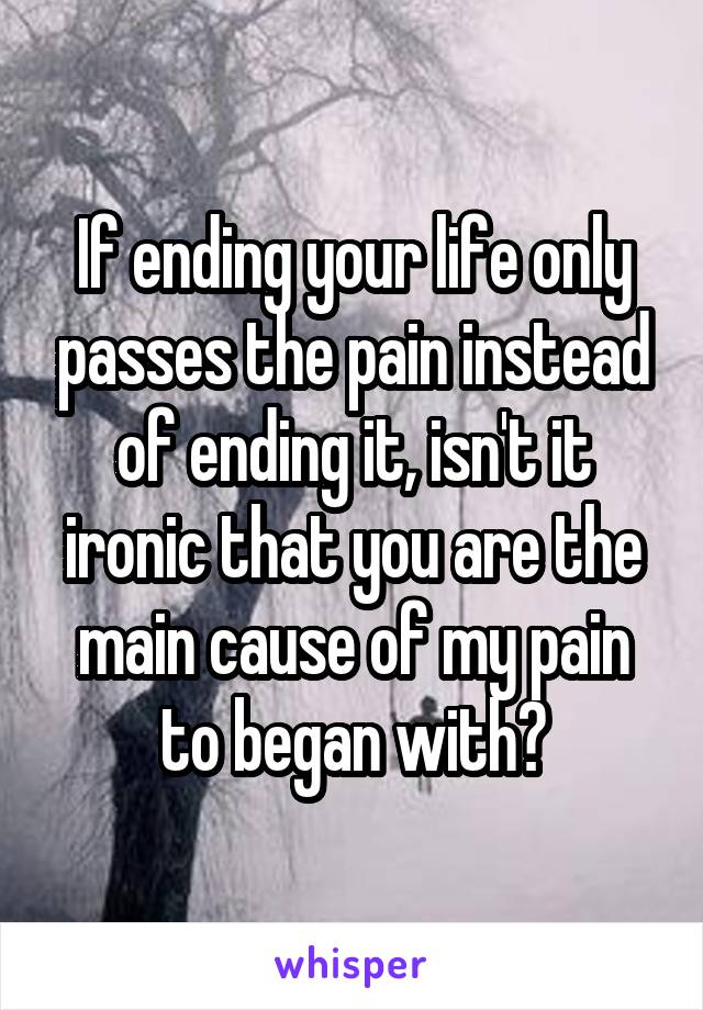 If ending your life only passes the pain instead of ending it, isn't it ironic that you are the main cause of my pain to began with?