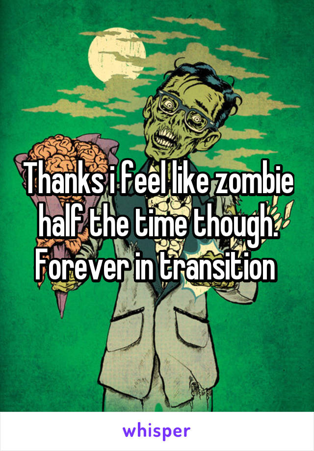 Thanks i feel like zombie half the time though. Forever in transition 