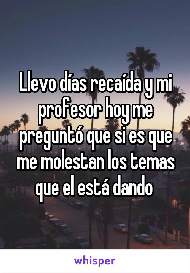 Llevo días recaída y mi profesor hoy me preguntó que si es que me molestan los temas que el está dando 