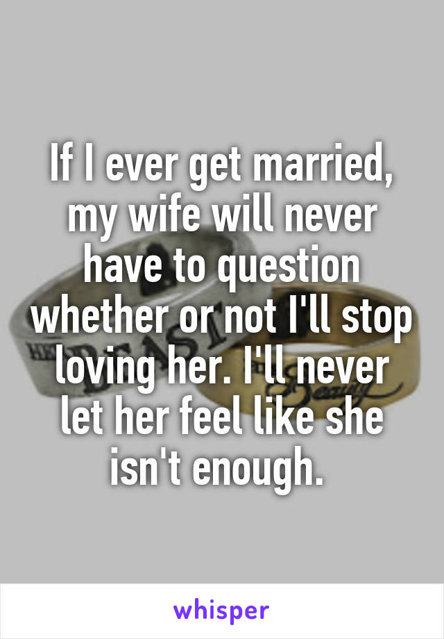 If I ever get married, my wife will never have to question whether or not I'll stop loving her. I'll never let her feel like she isn't enough. 