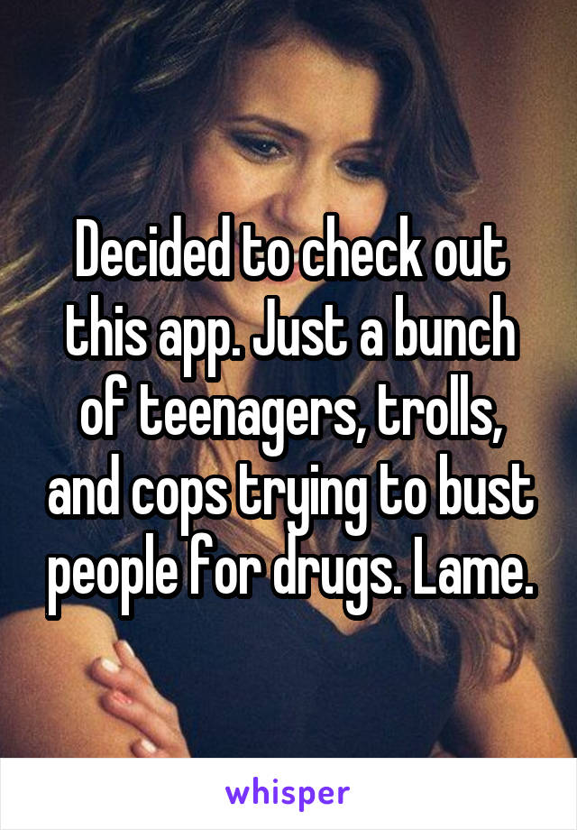 Decided to check out this app. Just a bunch of teenagers, trolls, and cops trying to bust people for drugs. Lame.