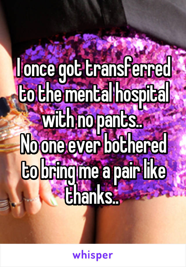 I once got transferred to the mental hospital with no pants.. 
No one ever bothered to bring me a pair like thanks.. 