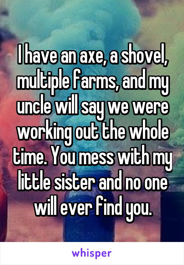I have an axe, a shovel, multiple farms, and my uncle will say we were working out the whole time. You mess with my little sister and no one will ever find you.