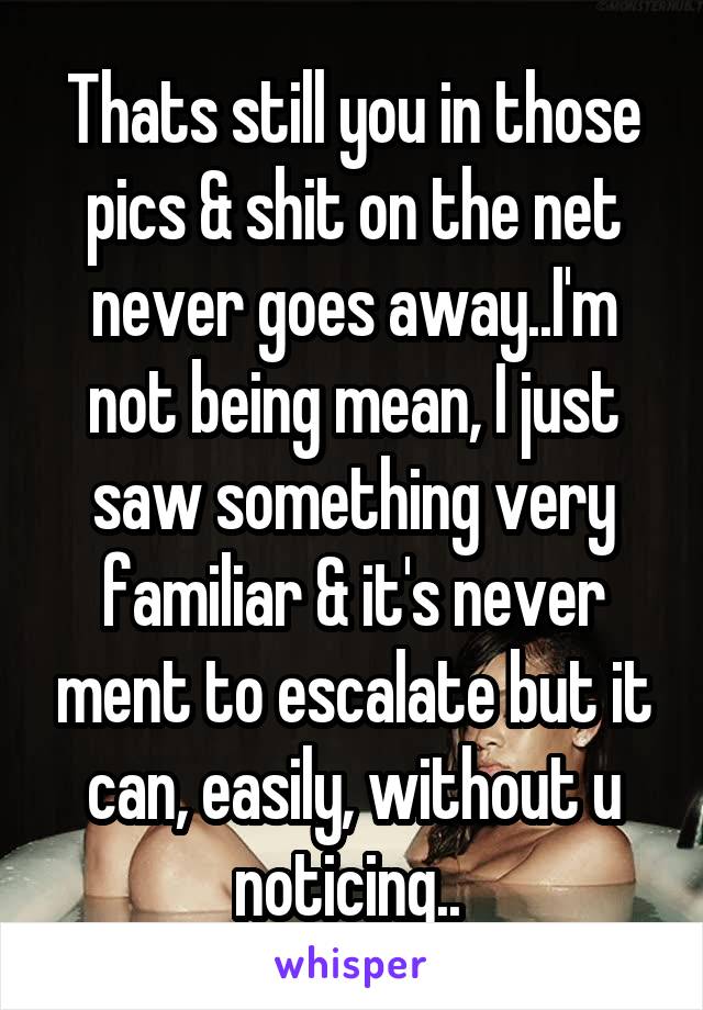 Thats still you in those pics & shit on the net never goes away..I'm not being mean, I just saw something very familiar & it's never ment to escalate but it can, easily, without u noticing.. 