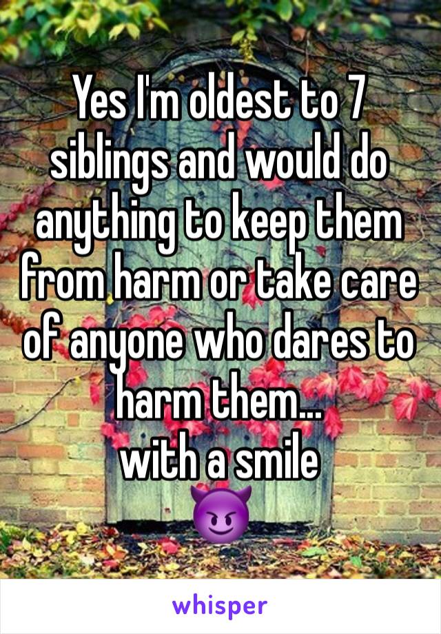 Yes I'm oldest to 7 siblings and would do anything to keep them from harm or take care of anyone who dares to harm them... 
with a smile
😈