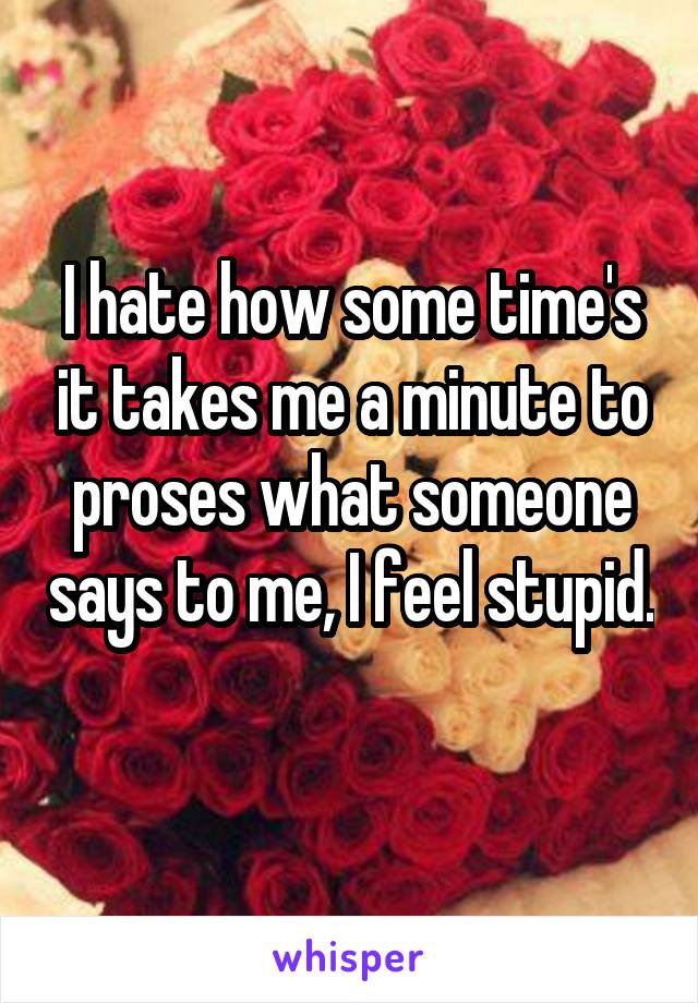 I hate how some time's it takes me a minute to proses what someone says to me, I feel stupid. 