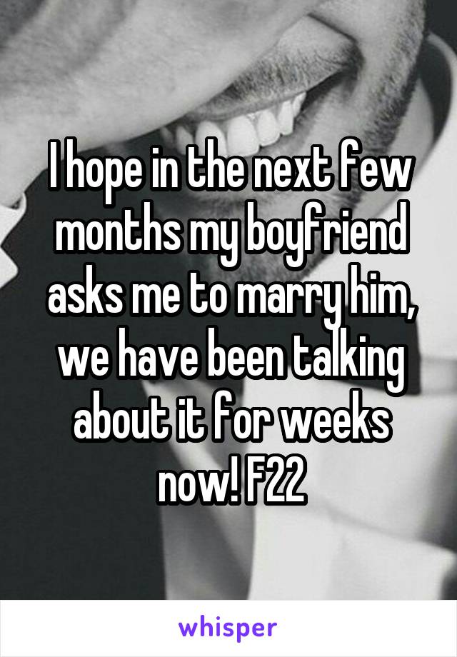 I hope in the next few months my boyfriend asks me to marry him, we have been talking about it for weeks now! F22