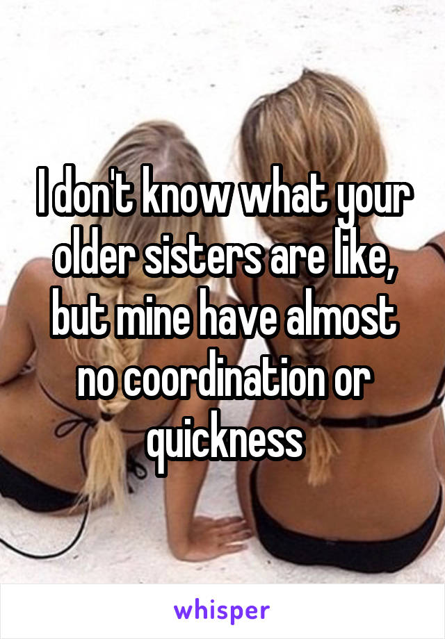 I don't know what your older sisters are like, but mine have almost no coordination or quickness