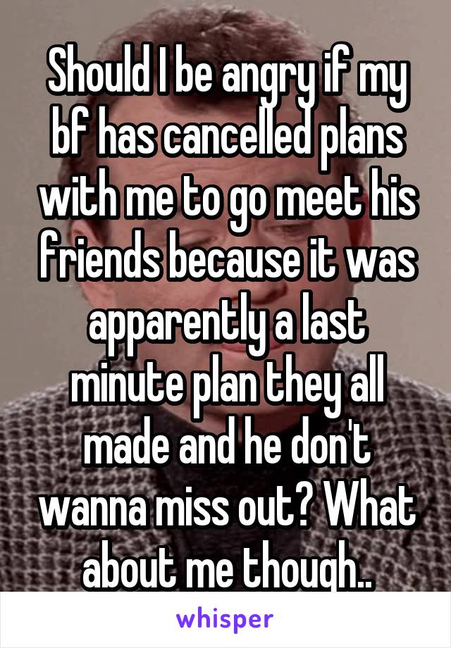 Should I be angry if my bf has cancelled plans with me to go meet his friends because it was apparently a last minute plan they all made and he don't wanna miss out? What about me though..