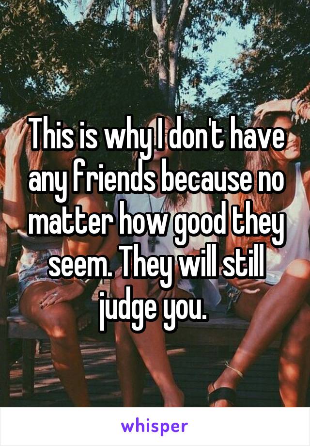 This is why I don't have any friends because no matter how good they seem. They will still judge you. 