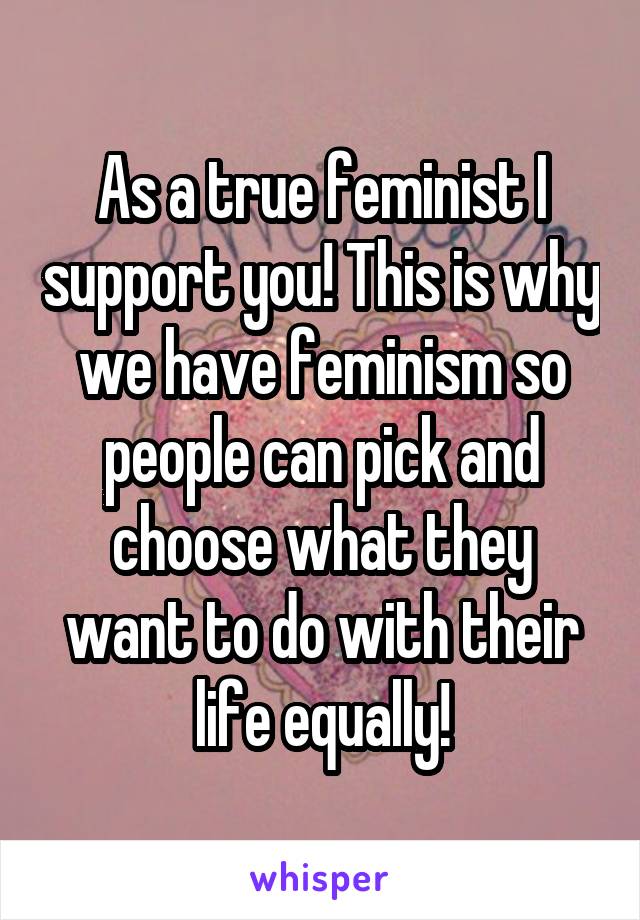 As a true feminist I support you! This is why we have feminism so people can pick and choose what they want to do with their life equally!