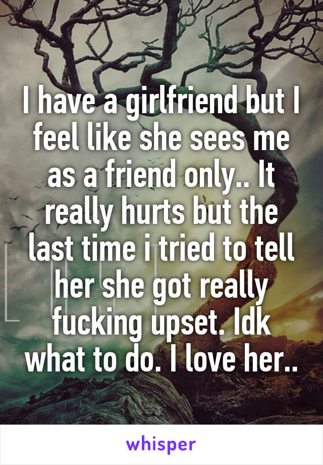 I have a girlfriend but I feel like she sees me as a friend only.. It really hurts but the last time i tried to tell her she got really fucking upset. Idk what to do. I love her..