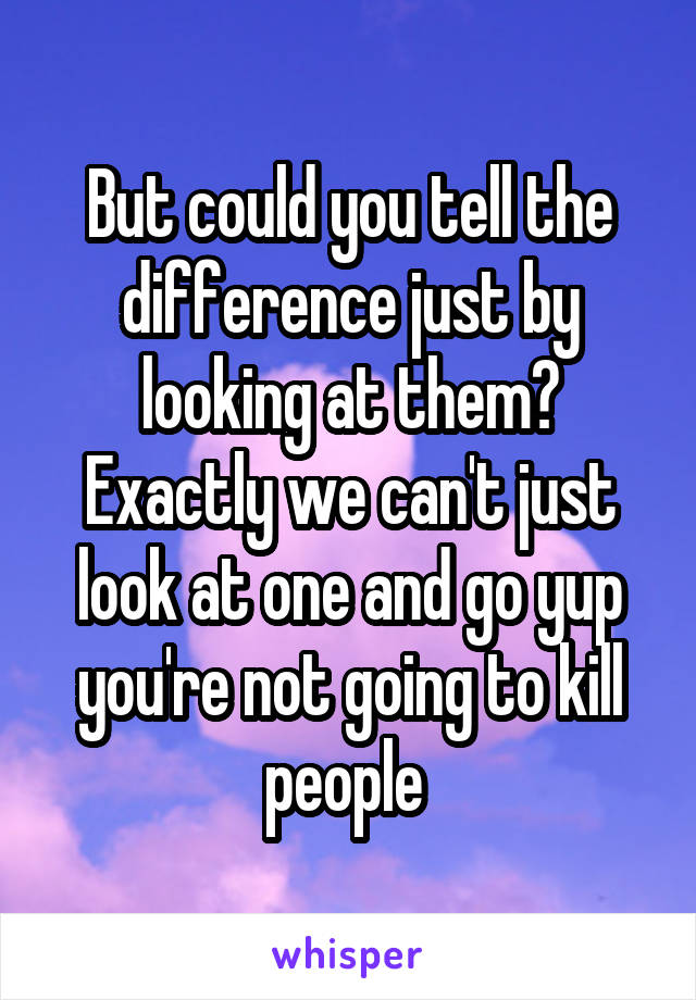 But could you tell the difference just by looking at them? Exactly we can't just look at one and go yup you're not going to kill people 