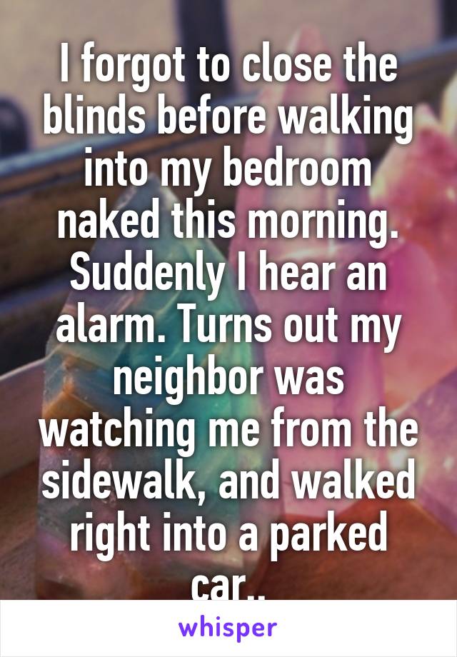 I forgot to close the blinds before walking into my bedroom naked this morning. Suddenly I hear an alarm. Turns out my neighbor was watching me from the sidewalk, and walked right into a parked car..