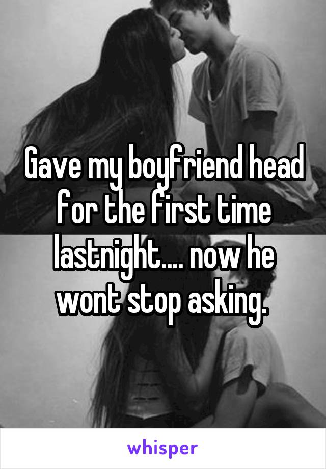 Gave my boyfriend head for the first time lastnight.... now he wont stop asking. 