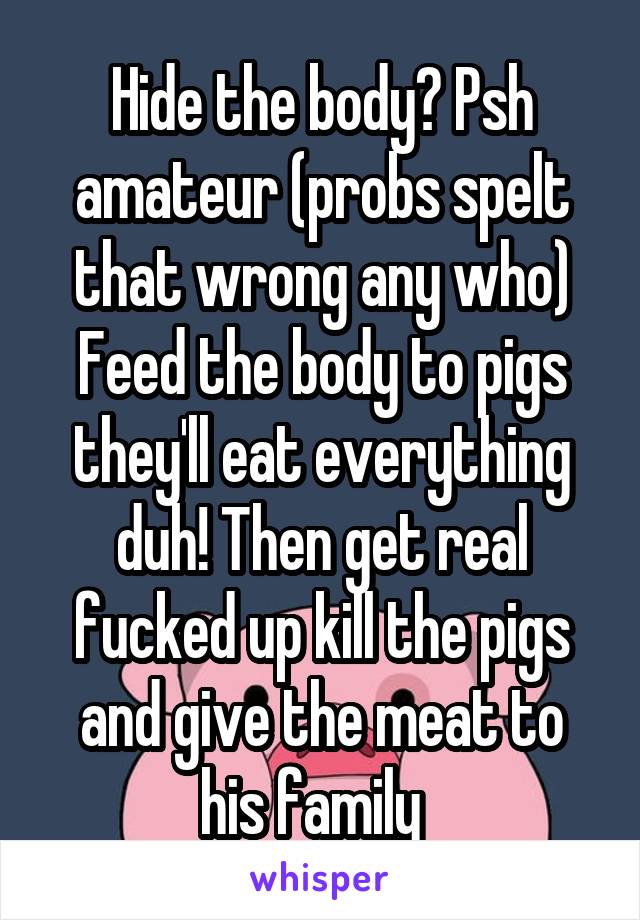 Hide the body? Psh amateur (probs spelt that wrong any who)
Feed the body to pigs they'll eat everything duh! Then get real fucked up kill the pigs and give the meat to his family  