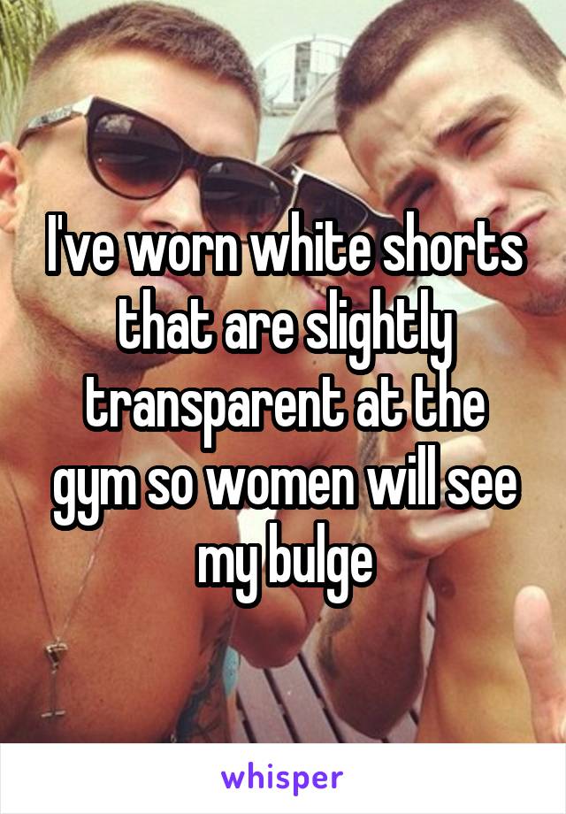 I've worn white shorts that are slightly transparent at the gym so women will see my bulge