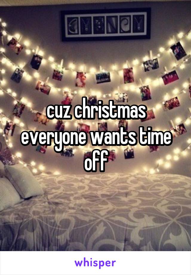 cuz christmas everyone wants time off