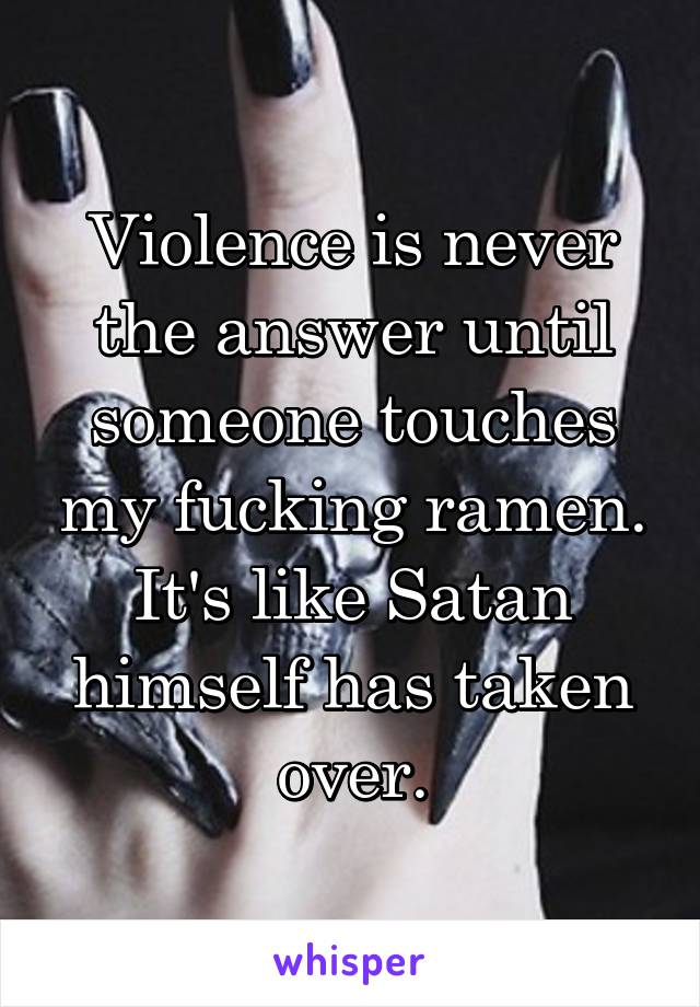 Violence is never the answer until someone touches my fucking ramen. It's like Satan himself has taken over.