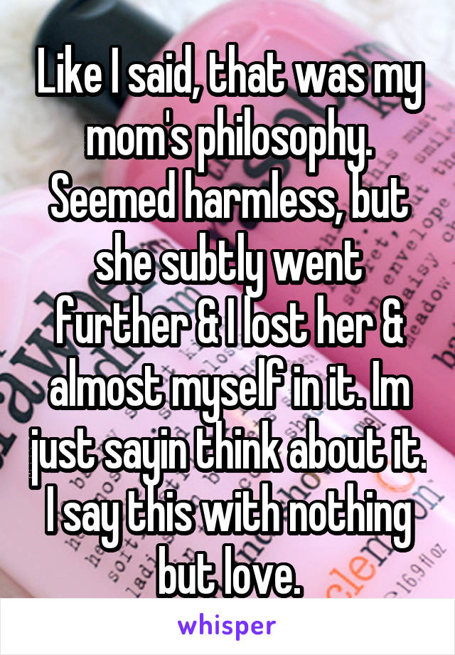 Like I said, that was my mom's philosophy. Seemed harmless, but she subtly went further & I lost her & almost myself in it. Im just sayin think about it. I say this with nothing but love.