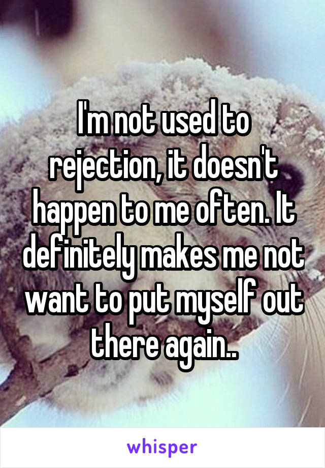 I'm not used to rejection, it doesn't happen to me often. It definitely makes me not want to put myself out there again..