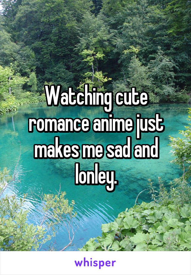 Watching cute romance anime just makes me sad and lonley.