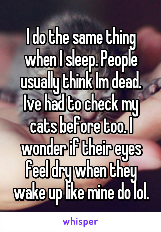 I do the same thing when I sleep. People usually think Im dead. Ive had to check my cats before too. I wonder if their eyes feel dry when they wake up like mine do lol.