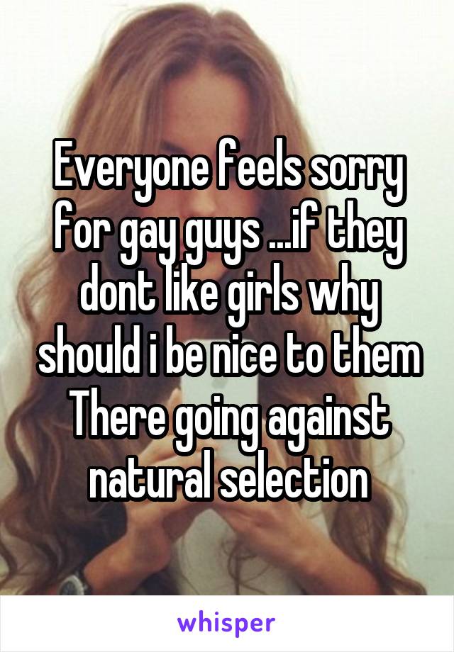 Everyone feels sorry for gay guys ...if they dont like girls why should i be nice to them
There going against natural selection