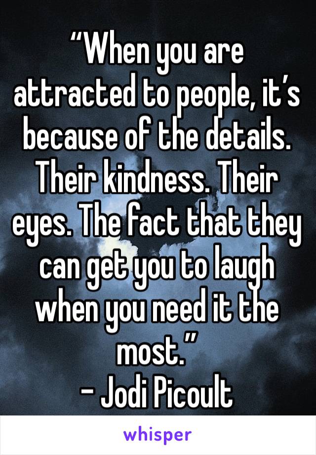 “When you are attracted to people, it’s because of the details. Their kindness. Their eyes. The fact that they can get you to laugh when you need it the most.”
- Jodi Picoult