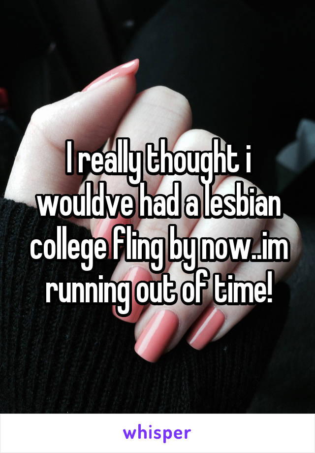 I really thought i wouldve had a lesbian college fling by now..im running out of time!