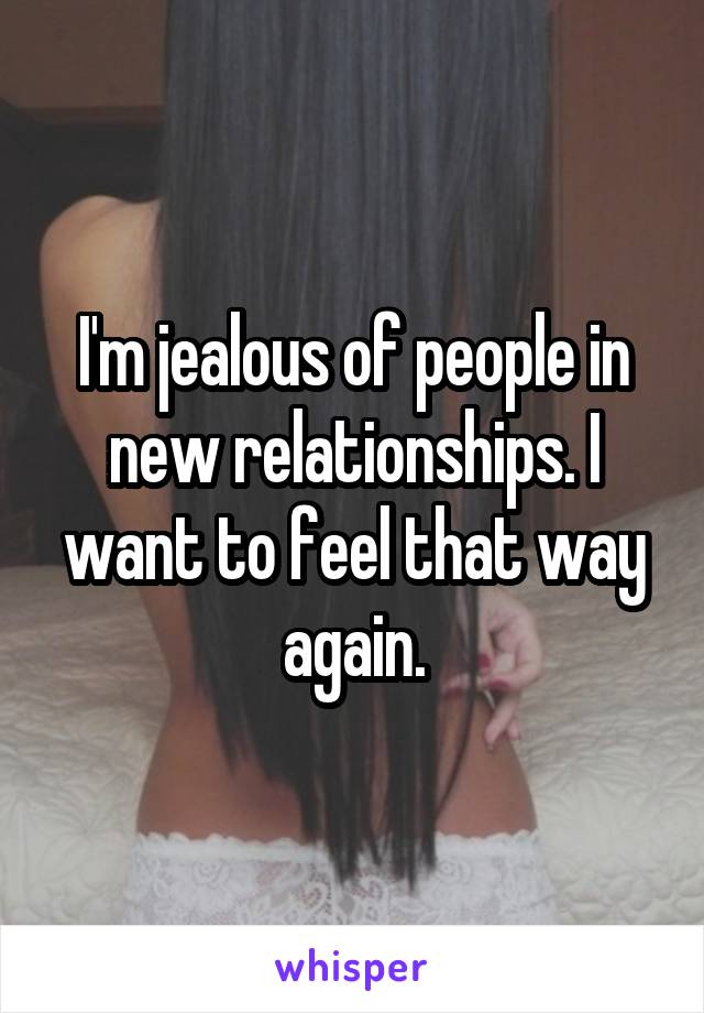 I'm jealous of people in new relationships. I want to feel that way again.