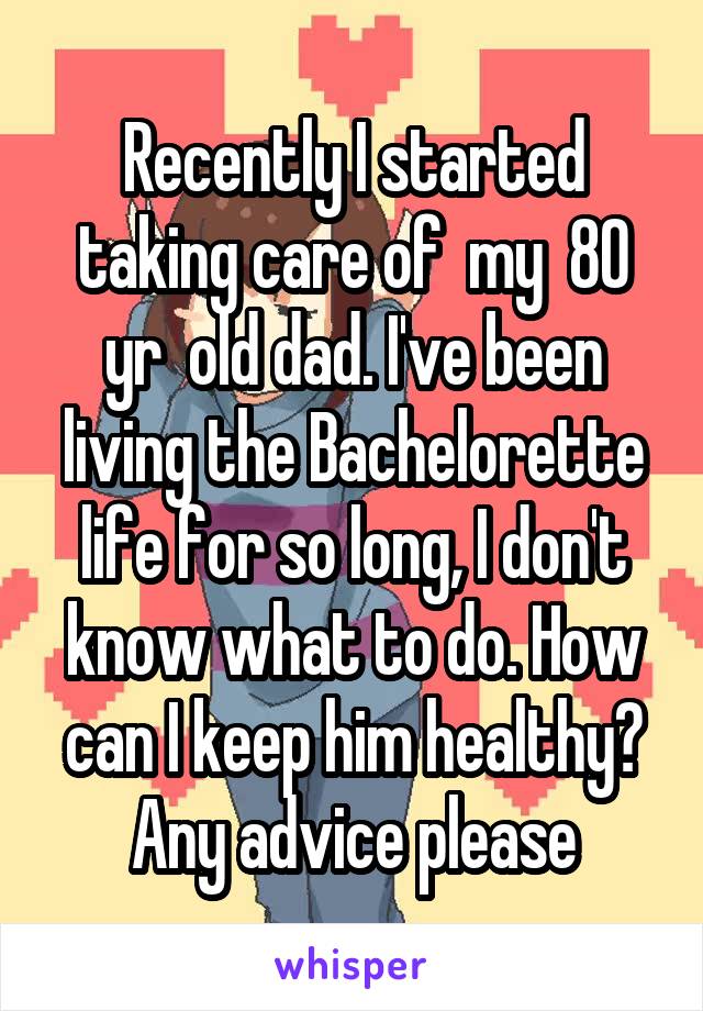 Recently I started taking care of  my  80 yr  old dad. I've been living the Bachelorette life for so long, I don't know what to do. How can I keep him healthy? Any advice please