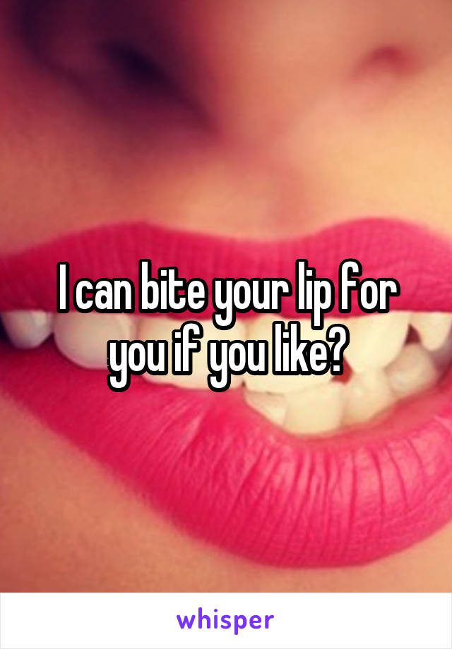 I can bite your lip for you if you like?