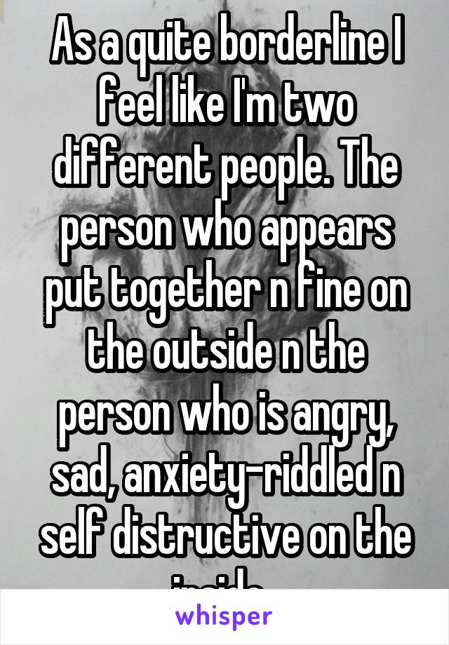 As a quite borderline I feel like I'm two different people. The person who appears put together n fine on the outside n the person who is angry, sad, anxiety-riddled n self distructive on the inside. 