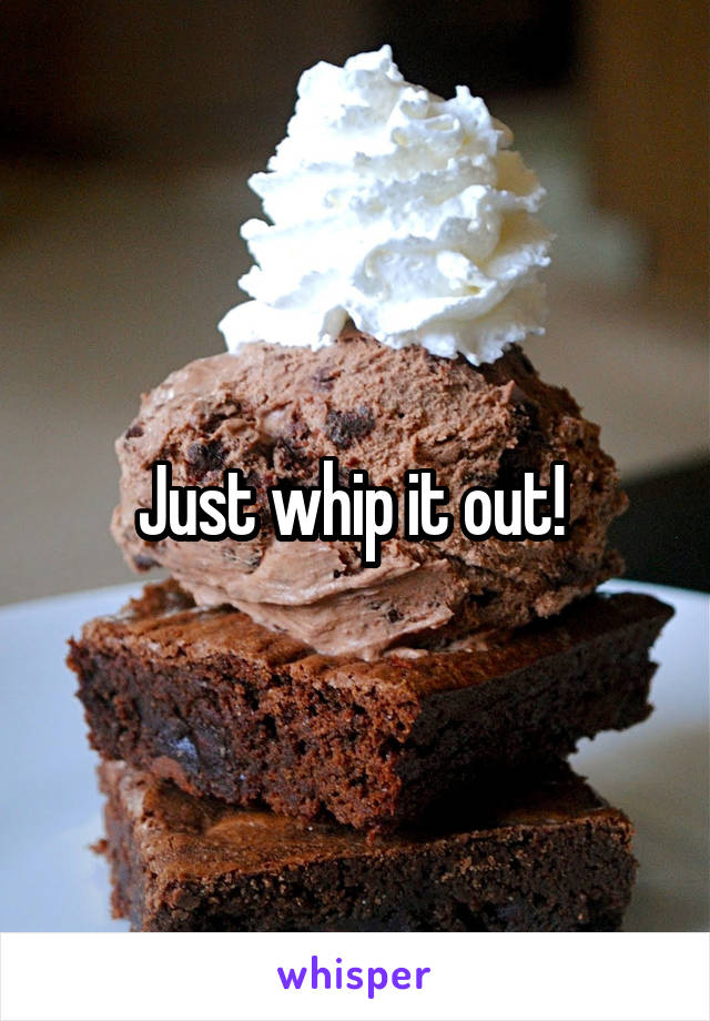 Just whip it out! 