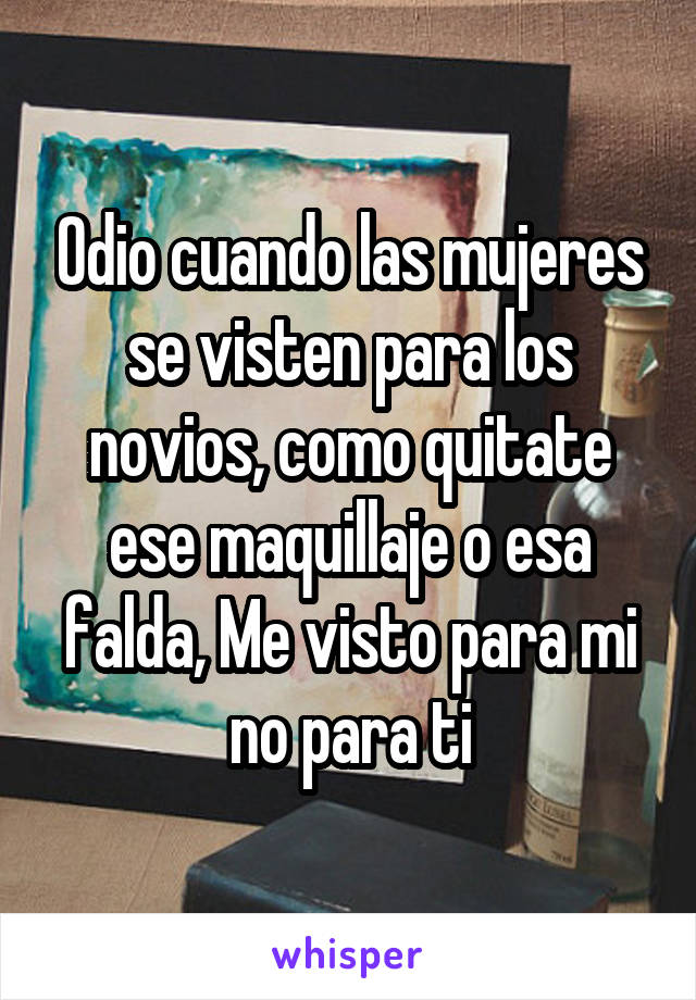 Odio cuando las mujeres se visten para los novios, como quitate ese maquillaje o esa falda, Me visto para mi no para ti