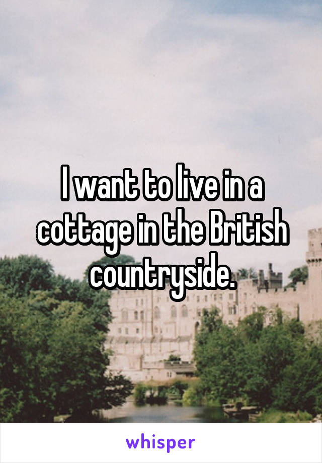 I want to live in a cottage in the British countryside.