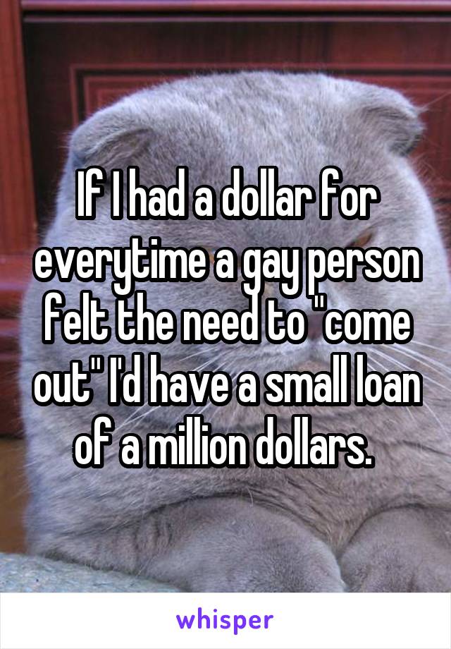 If I had a dollar for everytime a gay person felt the need to "come out" I'd have a small loan of a million dollars. 