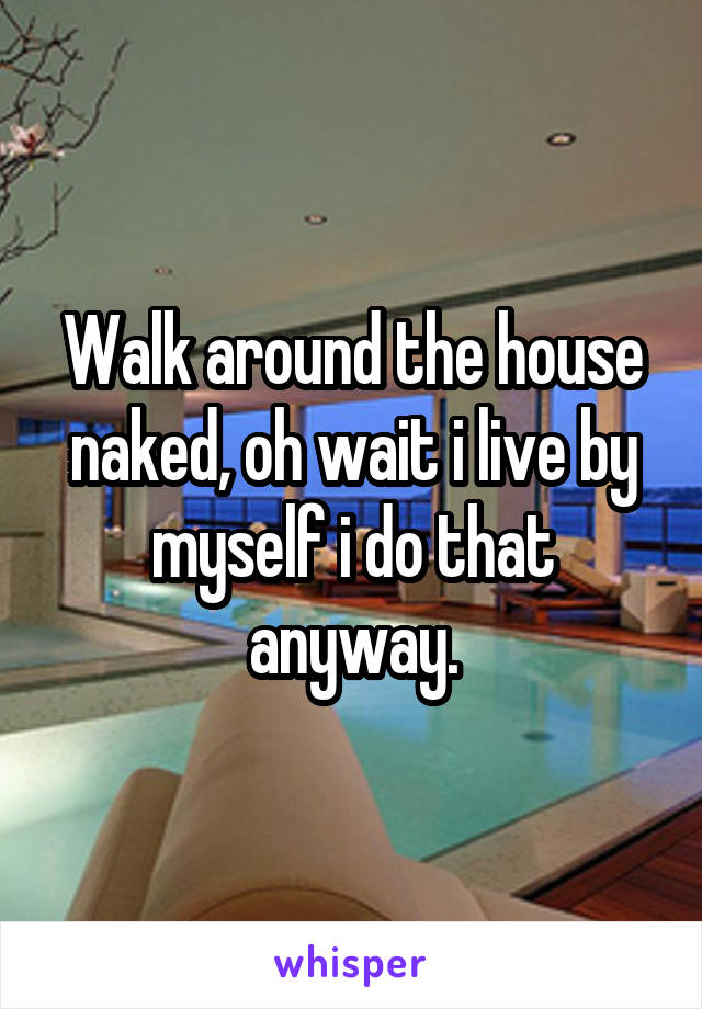 Walk around the house naked, oh wait i live by myself i do that anyway.