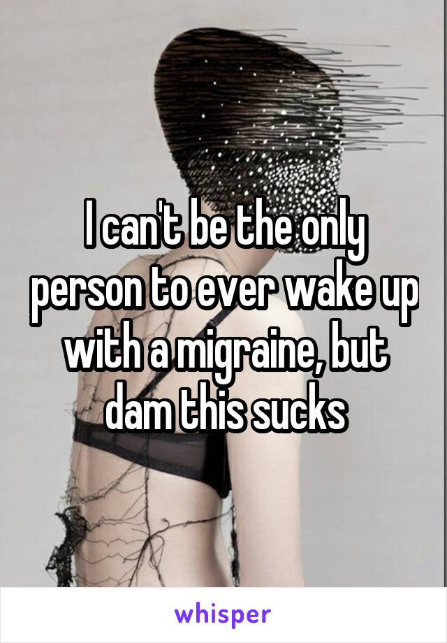 I can't be the only person to ever wake up with a migraine, but dam this sucks